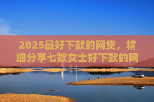 2025最好下款的网贷，精细分享七款女士好下款的网贷口子