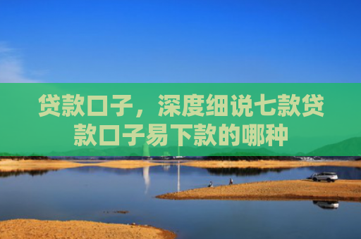 贷款口子，深度细说七款贷款口子易下款的哪种