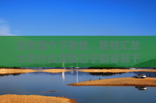 贷款哪个下款快，简短汇总七款什么贷款口子最容易下款