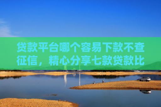 贷款平台哪个容易下款不查征信，精心分享七款贷款比较容易下款的口子