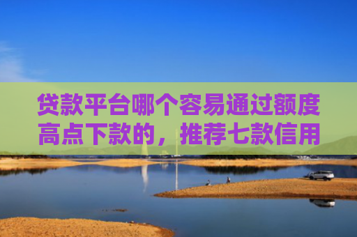 贷款平台哪个容易通过额度高点下款的，推荐七款信用卡贷款下款口子