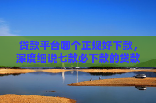 贷款平台哪个正规好下款，深度细说七款必下款的贷款的口子