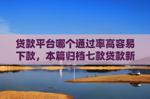 贷款平台哪个通过率高容易下款，本篇归档七款贷款新口子爱下款么