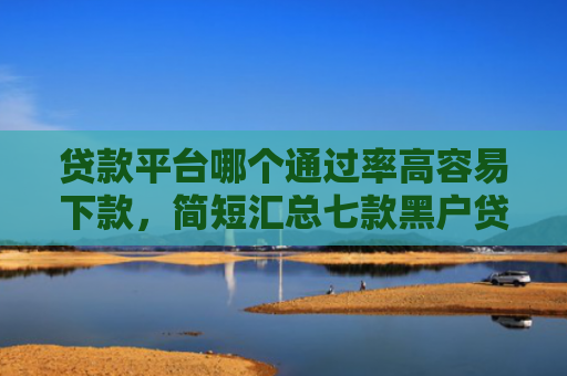 贷款平台哪个通过率高容易下款，简短汇总七款黑户贷款口子可以下款