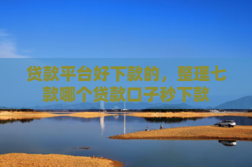 贷款平台好下款的，整理七款哪个贷款口子秒下款