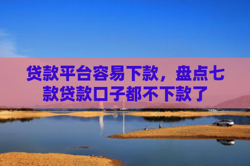 贷款平台容易下款，盘点七款贷款口子都不下款了