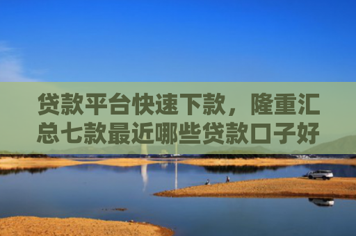 贷款平台快速下款，隆重汇总七款最近哪些贷款口子好下款