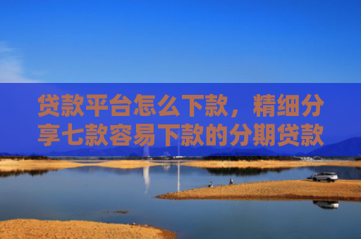 贷款平台怎么下款，精细分享七款容易下款的分期贷款口子