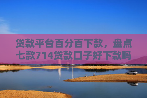 贷款平台百分百下款，盘点七款714贷款口子好下款吗