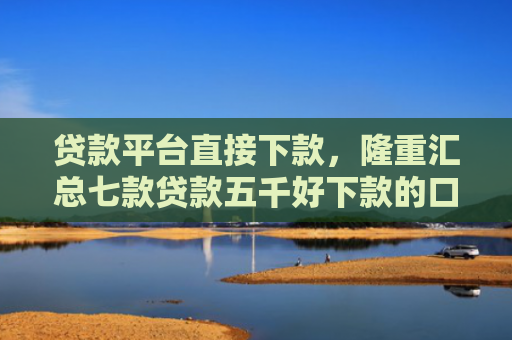 贷款平台直接下款，隆重汇总七款贷款五千好下款的口子