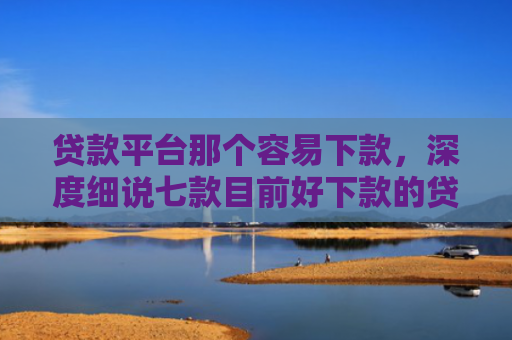 贷款平台那个容易下款，深度细说七款目前好下款的贷款口子