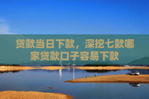 贷款当日下款，深挖七款哪家贷款口子容易下款