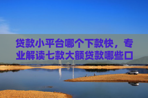 贷款小平台哪个下款快，专业解读七款大额贷款哪些口子好下款
