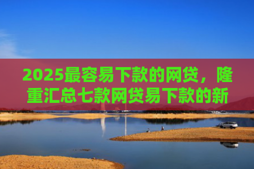 2025最容易下款的网贷，隆重汇总七款网贷易下款的新口子