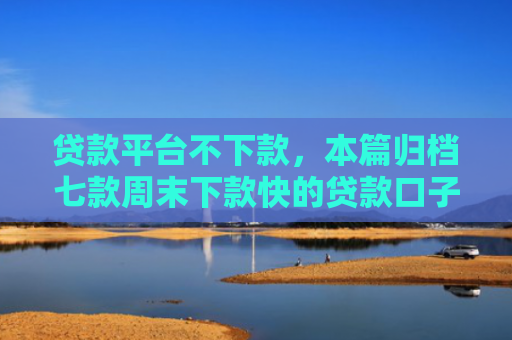 贷款平台不下款，本篇归档七款周末下款快的贷款口子