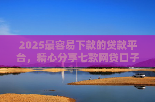 2025最容易下款的贷款平台，精心分享七款网贷口子下款还用还吗