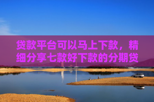 贷款平台可以马上下款，精细分享七款好下款的分期贷款口子