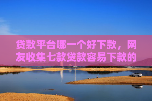 贷款平台哪一个好下款，网友收集七款贷款容易下款的口子吧