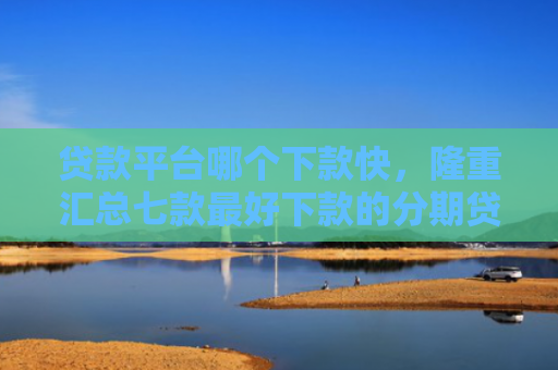 贷款平台哪个下款快，隆重汇总七款最好下款的分期贷款口子