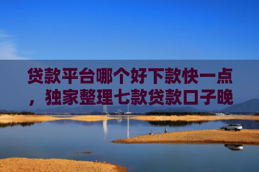 贷款平台哪个好下款快一点，独家整理七款贷款口子晚上下款吗