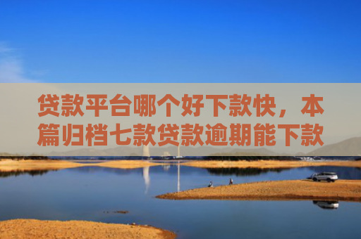 贷款平台哪个好下款快，本篇归档七款贷款逾期能下款的口子