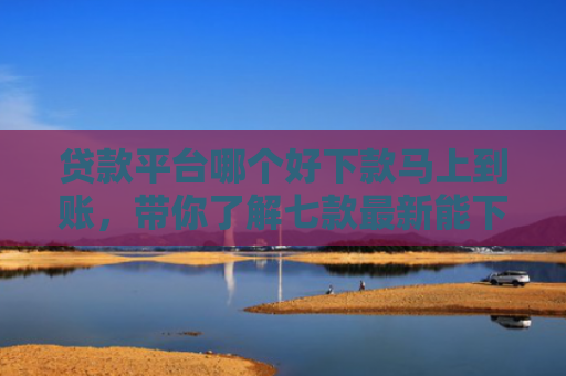 贷款平台哪个好下款马上到账，带你了解七款最新能下款的贷款口子
