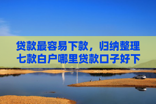 贷款最容易下款，归纳整理七款白户哪里贷款口子好下款