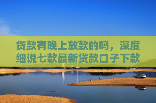 贷款有晚上放款的吗，深度细说七款最新贷款口子下款快的