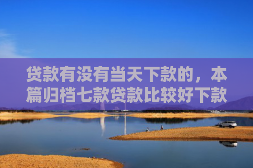 贷款有没有当天下款的，本篇归档七款贷款比较好下款的口子