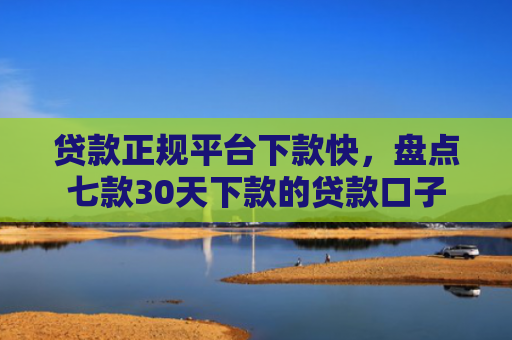 贷款正规平台下款快，盘点七款30天下款的贷款口子