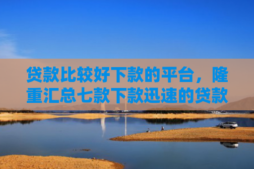 贷款比较好下款的平台，隆重汇总七款下款迅速的贷款口子