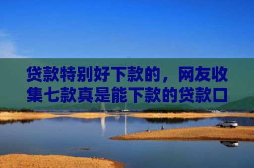 贷款特别好下款的，网友收集七款真是能下款的贷款口子