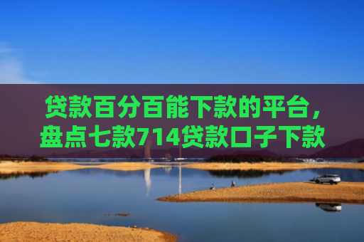 贷款百分百能下款的平台，盘点七款714贷款口子下款快