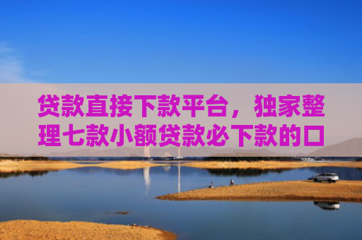贷款直接下款平台，独家整理七款小额贷款必下款的口子