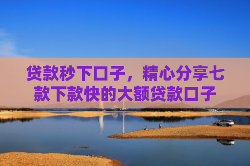 贷款秒下口子，精心分享七款下款快的大额贷款口子