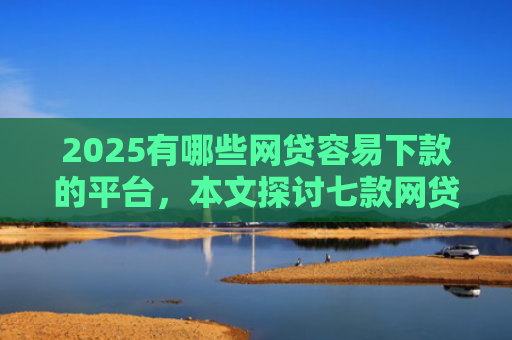 2025有哪些网贷容易下款的平台，本文探讨七款网贷口子如何包装下款