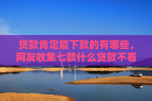 贷款肯定能下款的有哪些，网友收集七款什么贷款不看口子好下款