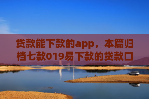 贷款能下款的app，本篇归档七款019易下款的贷款口子
