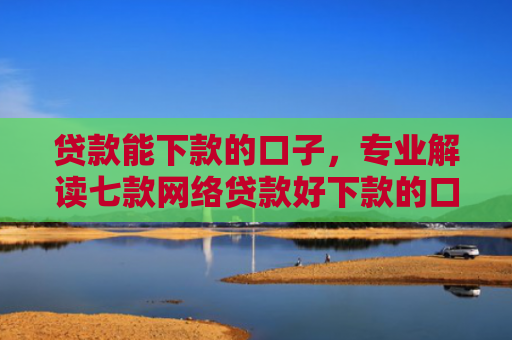 贷款能下款的口子，专业解读七款网络贷款好下款的口子