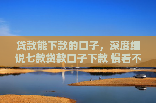 贷款能下款的口子，深度细说七款贷款口子下款 慢看不谢