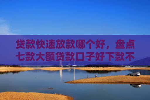 贷款快速放款哪个好，盘点七款大额贷款口子好下款不