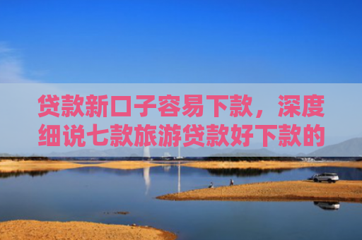 贷款新口子容易下款，深度细说七款旅游贷款好下款的口子