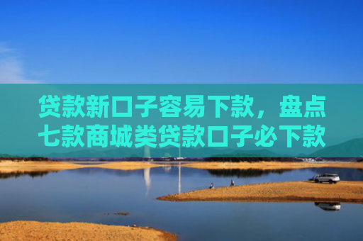 贷款新口子容易下款，盘点七款商城类贷款口子必下款