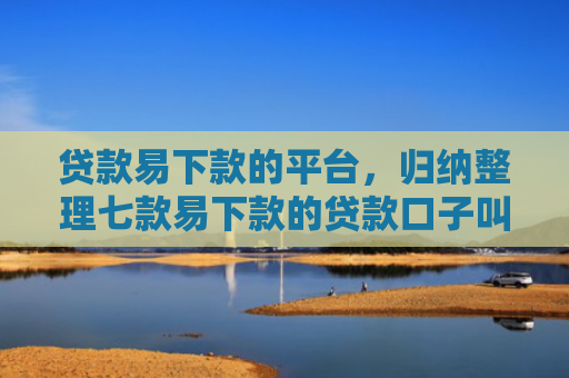 贷款易下款的平台，归纳整理七款易下款的贷款口子叫什么