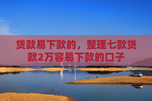 贷款易下款的，整理七款贷款2万容易下款的口子