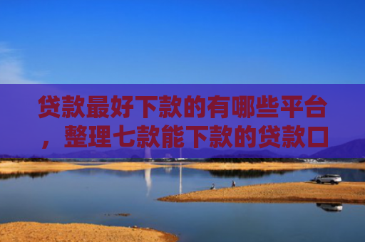 贷款最好下款的有哪些平台，整理七款能下款的贷款口子有哪些