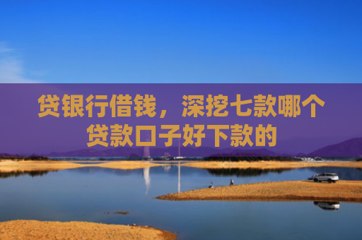 贷银行借钱，深挖七款哪个贷款口子好下款的