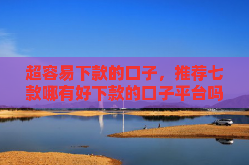 超容易下款的口子，推荐七款哪有好下款的口子平台吗