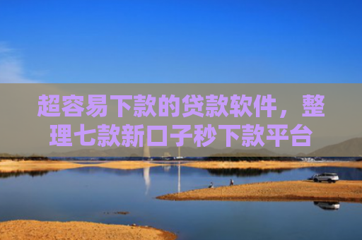 超容易下款的贷款软件，整理七款新口子秒下款平台