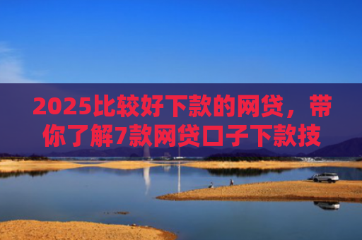 2025比较好下款的网贷，带你了解7款网贷口子下款技巧